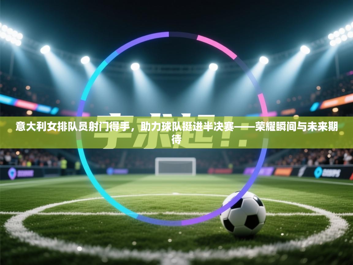 意大利女排队员射门得手，助力球队挺进半决赛——荣耀瞬间与未来期待  第2张